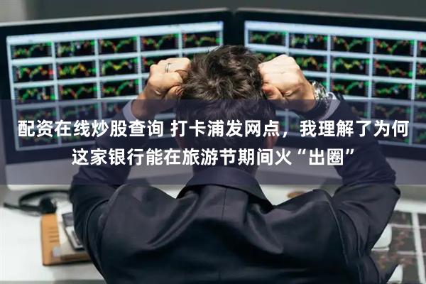 配资在线炒股查询 打卡浦发网点，我理解了为何这家银行能在旅游节期间火“出圈”