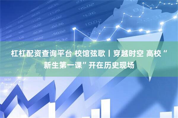 杠杠配资查询平台 校馆弦歌丨穿越时空 高校“新生第一课”开在历史现场