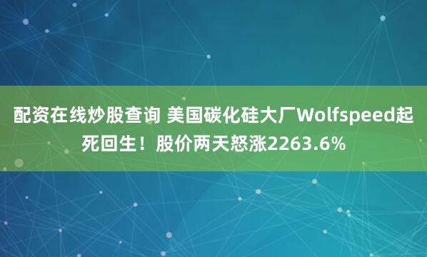 配资在线炒股查询 美国碳化硅大厂Wolfspeed起死回生！股价两天怒涨2263.6%
