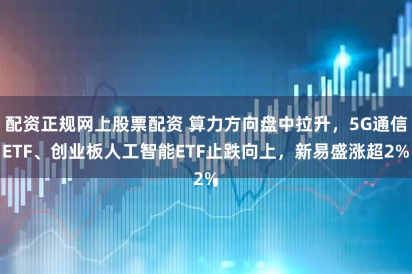 配资正规网上股票配资 算力方向盘中拉升，5G通信ETF、创业板人工智能ETF止跌向上，新易盛涨超2%
