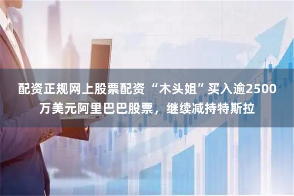 配资正规网上股票配资 “木头姐”买入逾2500万美元阿里巴巴股票，继续减持特斯拉