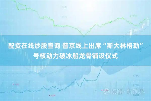 配资在线炒股查询 普京线上出席“斯大林格勒”号核动力破冰船龙骨铺设仪式