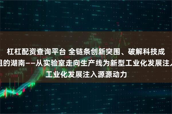 杠杠配资查询平台 全链条创新突围、破解科技成果转化梗阻的湖南——从实验室走向生产线为新型工业化发展注入源源动力