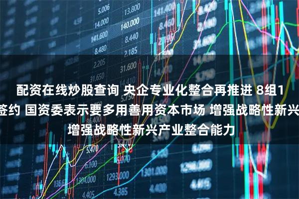 配资在线炒股查询 央企专业化整合再推进 8组17家单位集中签约 国资委表示要多用善用资本市场 增强战略性新兴产业整合能力