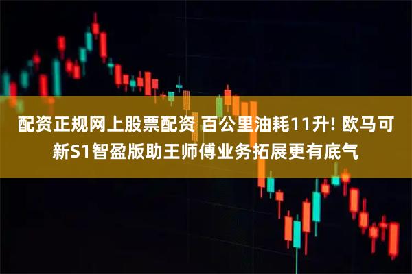 配资正规网上股票配资 百公里油耗11升! 欧马可新S1智盈版助王师傅业务拓展更有底气