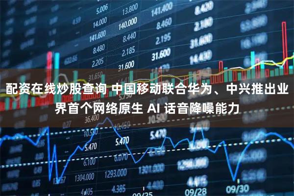 配资在线炒股查询 中国移动联合华为、中兴推出业界首个网络原生 AI 话音降噪能力