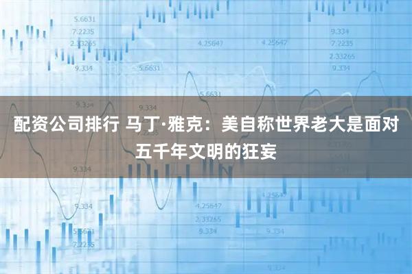 配资公司排行 马丁·雅克：美自称世界老大是面对五千年文明的狂妄
