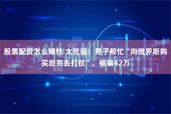 股票配资怎么赚钱 太荒诞！男子帮忙“向俄罗斯购买坦克去打仗”，被骗42万