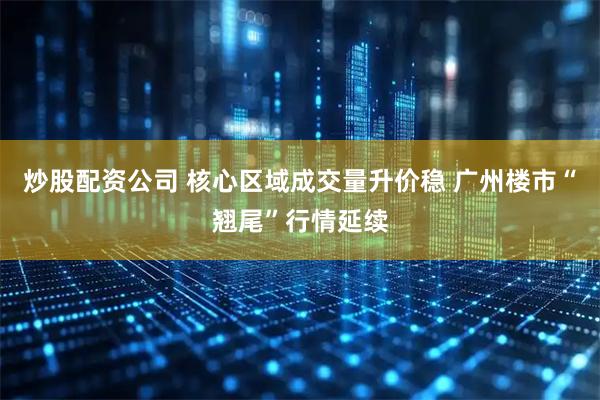 炒股配资公司 核心区域成交量升价稳 广州楼市“翘尾”行情延续