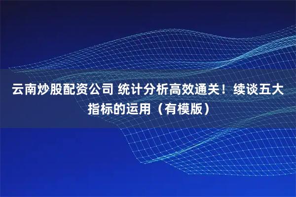 云南炒股配资公司 统计分析高效通关！续谈五大指标的运用（有模版）