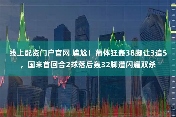 线上配资门户官网 尴尬！葡体狂轰38脚让3追5，国米首回合2球落后轰32脚遭闪耀双杀
