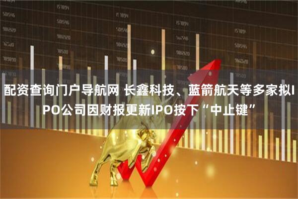 配资查询门户导航网 长鑫科技、蓝箭航天等多家拟IPO公司因财报更新IPO按下“中止键”