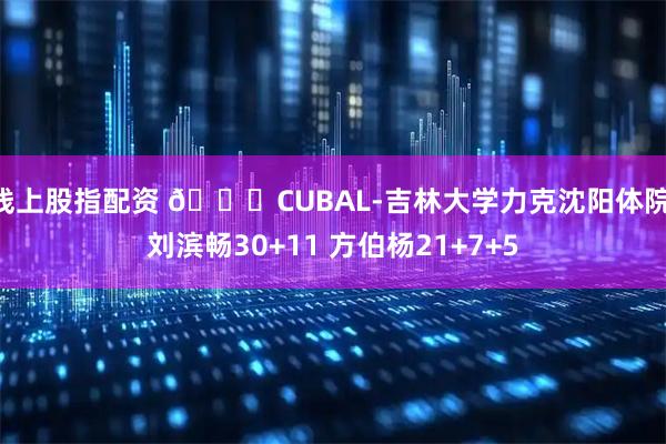 线上股指配资 🏀CUBAL-吉林大学力克沈阳体院 刘滨畅30+11 方伯杨21+7+5