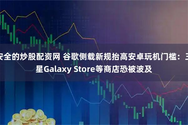 安全的炒股配资网 谷歌侧载新规抬高安卓玩机门槛：三星Galaxy Store等商店恐被波及