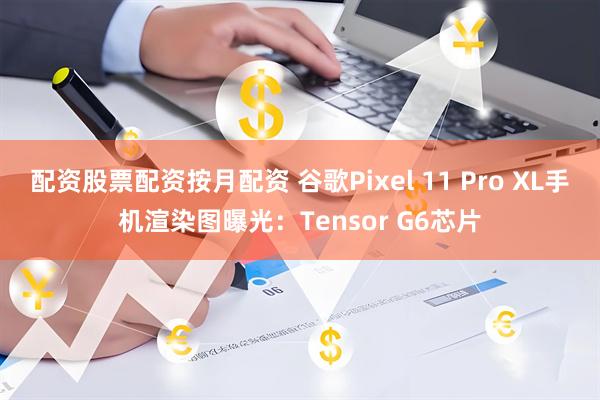 配资股票配资按月配资 谷歌Pixel 11 Pro XL手机渲染图曝光：Tensor G6芯片