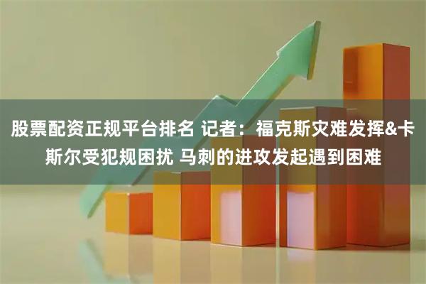 股票配资正规平台排名 记者：福克斯灾难发挥&卡斯尔受犯规困扰 马刺的进攻发起遇到困难