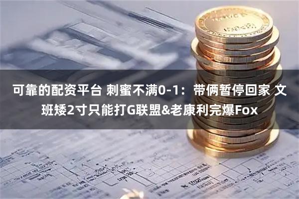 可靠的配资平台 刺蜜不满0-1：带俩暂停回家 文班矮2寸只能打G联盟&老康利完爆Fox