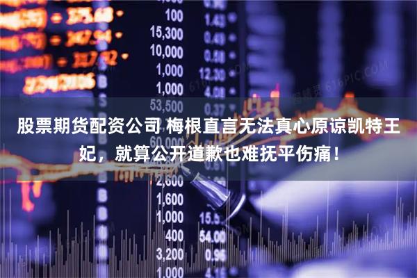 股票期货配资公司 梅根直言无法真心原谅凯特王妃，就算公开道歉也难抚平伤痛！