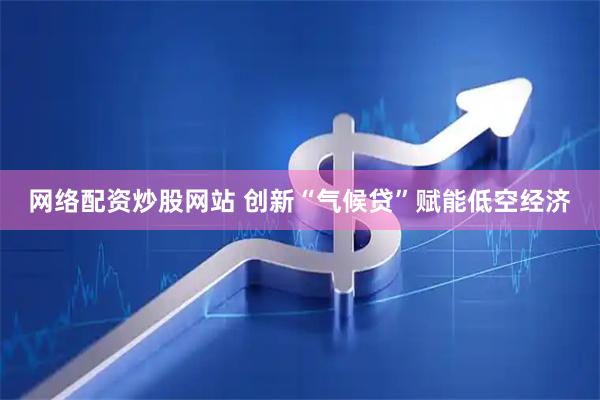 网络配资炒股网站 创新“气候贷”赋能低空经济