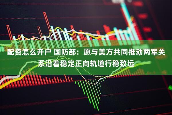 配资怎么开户 国防部：愿与美方共同推动两军关系沿着稳定正向轨道行稳致远
