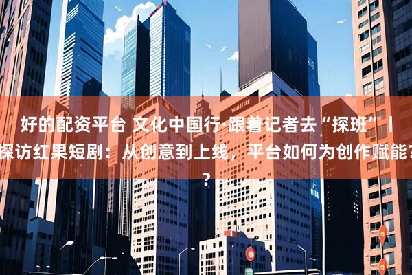 好的配资平台 文化中国行·跟着记者去“探班”丨探访红果短剧：从创意到上线，平台如何为创作赋能？