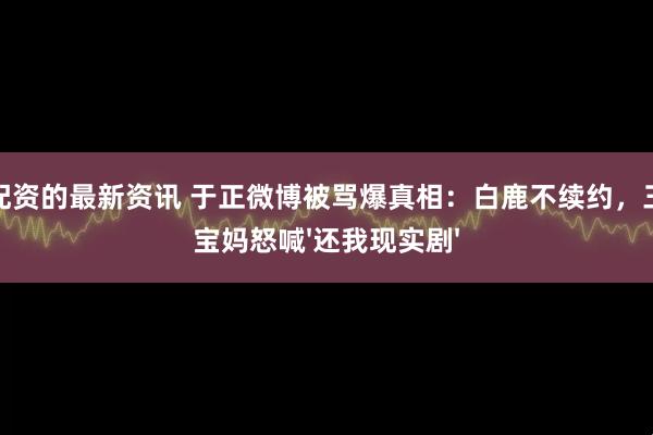 股票配资的最新资讯 于正微博被骂爆真相：白鹿不续约，三四线宝妈怒喊'还我现实剧'