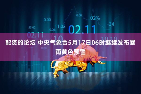 配资的论坛 中央气象台5月17日06时继续发布暴雨黄色预警