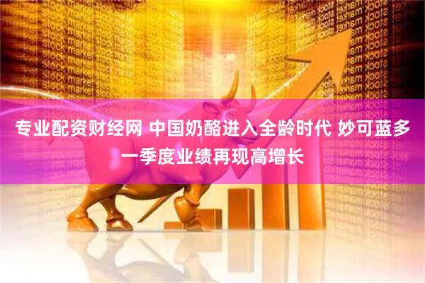专业配资财经网 中国奶酪进入全龄时代 妙可蓝多一季度业绩再现高增长