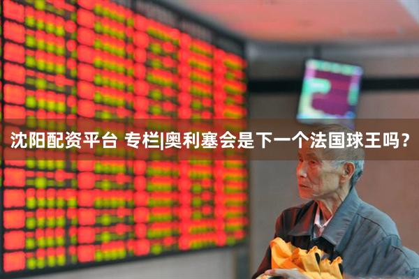 沈阳配资平台 专栏|奥利塞会是下一个法国球王吗？