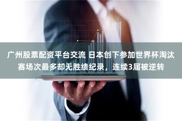 广州股票配资平台交流 日本创下参加世界杯淘汰赛场次最多却无胜绩纪录，连续3届被逆转