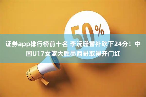 证券app排行榜前十名 李沅珊替补砍下24分！中国U17女篮大胜墨西哥取得开门红