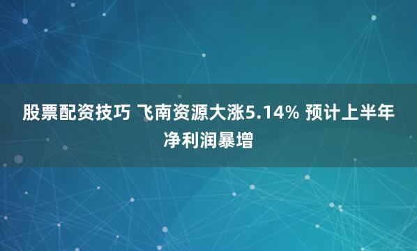 股票配资技巧 飞南资源大涨5.14% 预计上半年净利润暴增