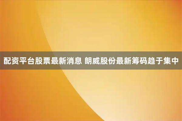 配资平台股票最新消息 朗威股份最新筹码趋于集中