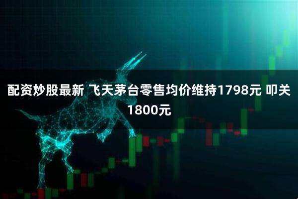 配资炒股最新 飞天茅台零售均价维持1798元 叩关1800元
