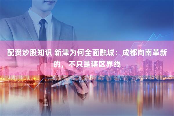 配资炒股知识 新津为何全面融城：成都向南革新的，不只是辖区界线