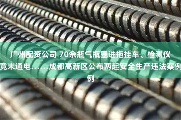 广州配资公司 70余瓶气瓶塞进拖挂车、检测仪竟未通电……成都高新区公布两起安全生产违法案例
